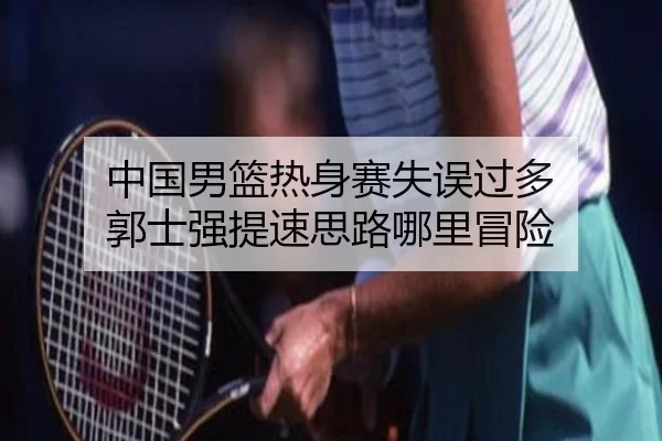 中国男篮热身赛失误过多 郭士强提速思路哪里冒险
